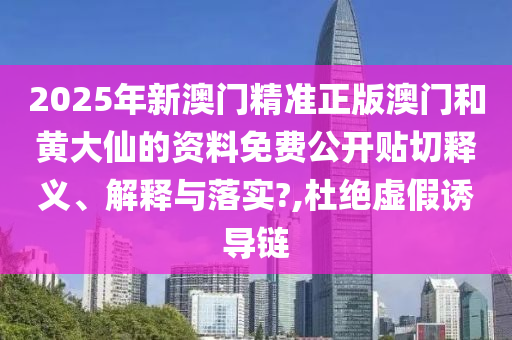 2025年新澳门精准正版澳门和黄大仙的资料免费公开贴切释义、解释与落实?,杜绝虚假诱导链