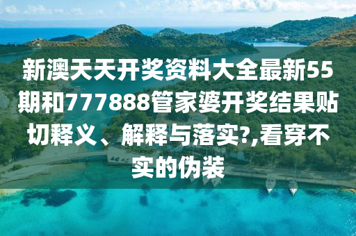 新澳天天开奖资料大全最新55期和777888管家婆开奖结果贴切释义、解释与落实?,看穿不实的伪装