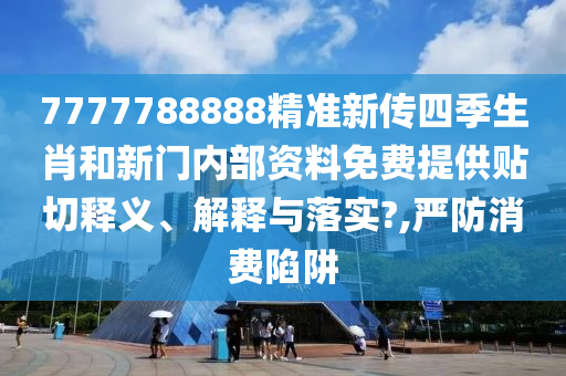 7777788888精准新传四季生肖和新门内部资料免费提供贴切释义、解释与落实?,严防消费陷阱