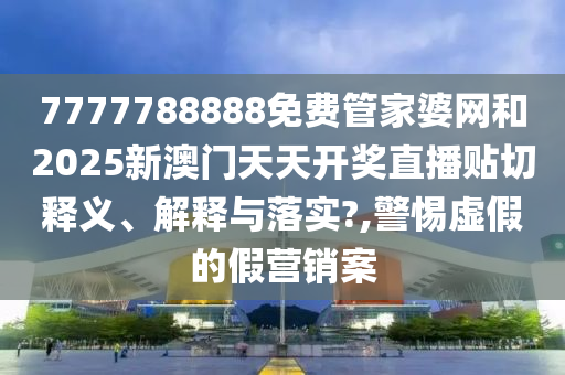 7777788888免费管家婆网和2025新澳门天天开奖直播贴切释义、解释与落实?,警惕虚假的假营销案