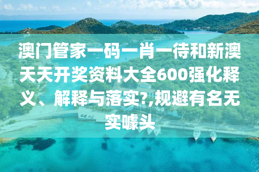 澳门管家一码一肖一待和新澳天天开奖资料大全600强化释义、解释与落实?,规避有名无实噱头