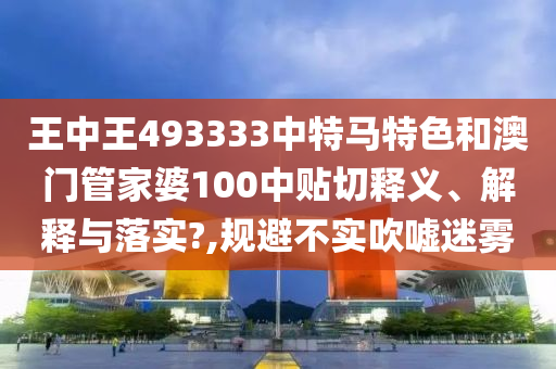王中王493333中特马特色和澳门管家婆100中贴切释义、解释与落实?,规避不实吹嘘迷雾