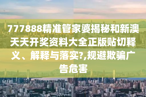 777888精准管家婆揭秘和新澳天天开奖资料大全正版贴切释义、解释与落实?,规避欺骗广告危害
