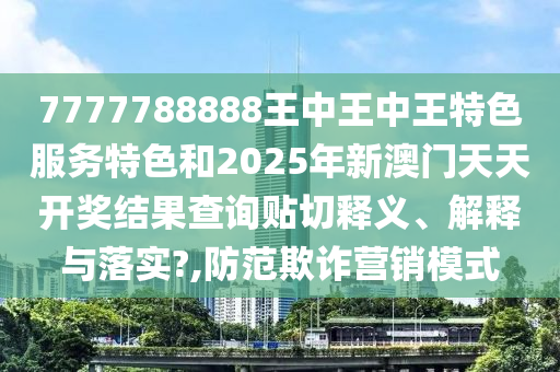 7777788888王中王中王特色服务特色和2025年新澳门天天开奖结果查询贴切释义、解释与落实?,防范欺诈营销模式
