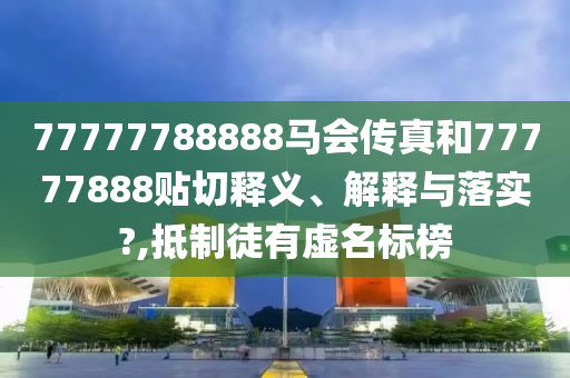 77777788888马会传真和77777888贴切释义、解释与落实?,抵制徒有虚名标榜