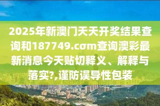 2025年新澳门天天开奖结果查询和187749.cσm查询澳彩最新消息今天贴切释义、解释与落实?,谨防误导性包装