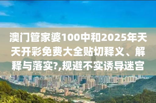 澳门管家婆100中和2025年天天开彩免费大全贴切释义、解释与落实?,规避不实诱导迷宫