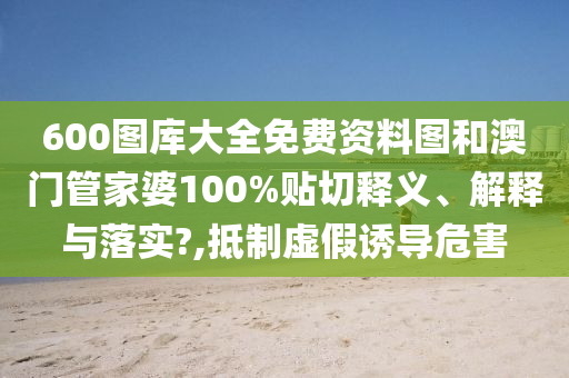 600图库大全免费资料图和澳门管家婆100%贴切释义、解释与落实?,抵制虚假诱导危害