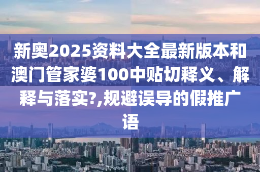 新奥2025资料大全最新版本和澳门管家婆100中贴切释义、解释与落实?,规避误导的假推广语