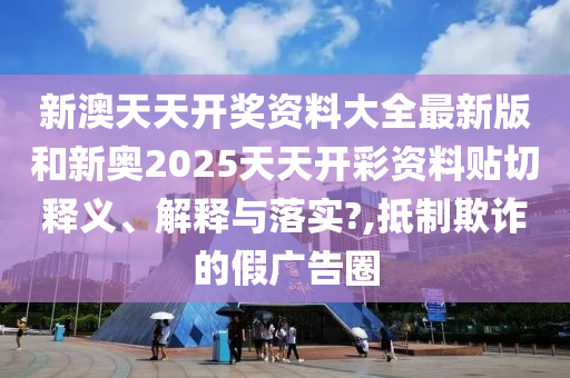 新澳天天开奖资料大全最新版和新奥2025天天开彩资料贴切释义、解释与落实?,抵制欺诈的假广告圈