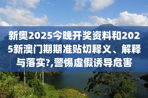 新奥2025今晚开奖资料和2025新澳门期期准贴切释义、解释与落实?,警惕虚假诱导危害