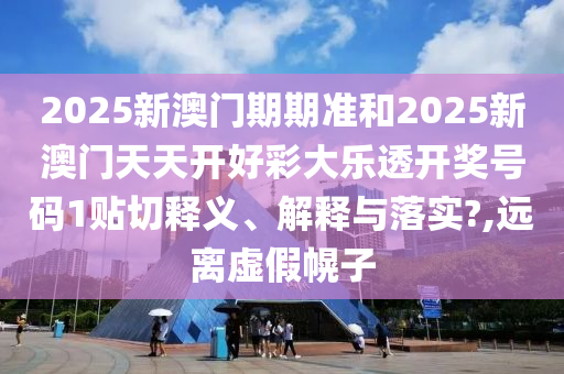 2025新澳门期期准和2025新澳门天天开好彩大乐透开奖号码1贴切释义、解释与落实?,远离虚假幌子