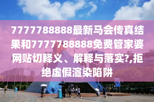 7777788888最新马会传真结果和7777788888免费管家婆网贴切释义、解释与落实?,拒绝虚假渲染陷阱