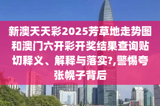 新澳天天彩2025芳草地走势图和澳门六开彩开奖结果查询贴切释义、解释与落实?,警惕夸张幌子背后