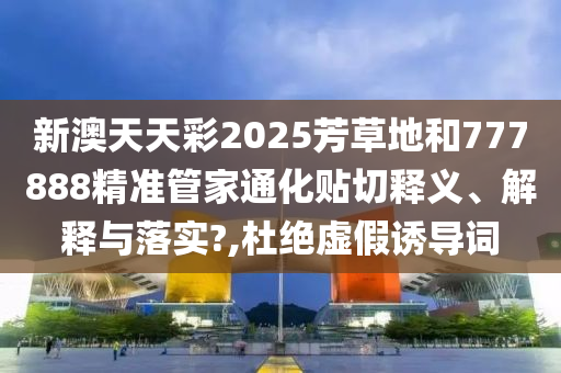 新澳天天彩2025芳草地和777888精准管家通化贴切释义、解释与落实?,杜绝虚假诱导词