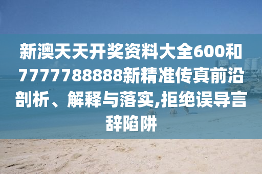 新澳天天开奖资料大全600和7777788888新精准传真前沿剖析、解释与落实,拒绝误导言辞陷阱