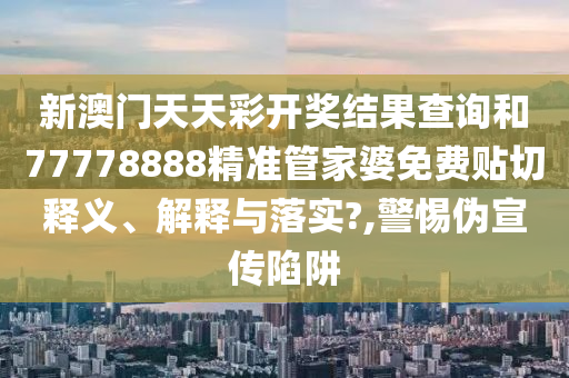 新澳门天天彩开奖结果查询和77778888精准管家婆免费贴切释义、解释与落实?,警惕伪宣传陷阱