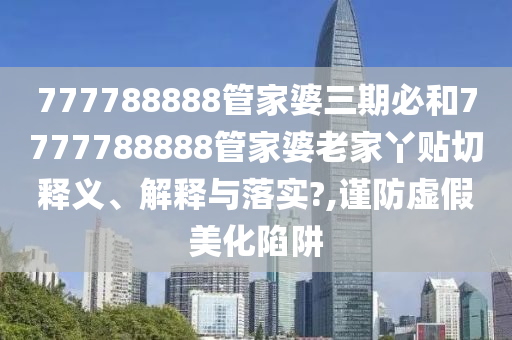 777788888管家婆三期必和7777788888管家婆老家丫贴切释义、解释与落实?,谨防虚假美化陷阱