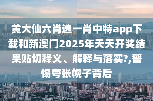 黄大仙六肖选一肖中特app下载和新澳门2025年天天开奖结果贴切释义、解释与落实?,警惕夸张幌子背后