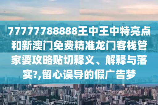 77777788888王中王中特亮点和新澳门免费精准龙门客栈管家婆攻略贴切释义、解释与落实?,留心误导的假广告梦
