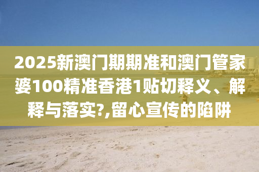 2025新澳门期期准和澳门管家婆100精准香港1贴切释义、解释与落实?,留心宣传的陷阱