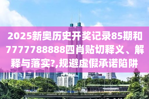 2025新奥历史开奖记录85期和7777788888四肖贴切释义、解释与落实?,规避虚假承诺陷阱