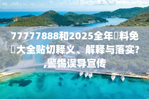 77777888和2025全年資料免費大全贴切释义、解释与落实?,警惕误导宣传