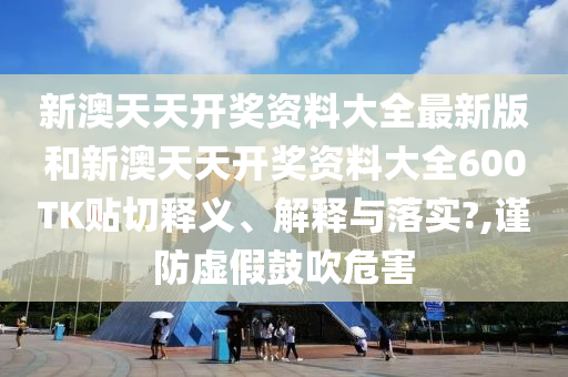 新澳天天开奖资料大全最新版和新澳天天开奖资料大全600TK贴切释义、解释与落实?,谨防虚假鼓吹危害