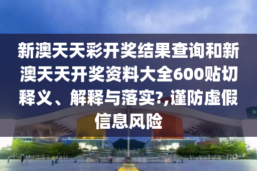 新澳天天彩开奖结果查询和新澳天天开奖资料大全600贴切释义、解释与落实?,谨防虚假信息风险