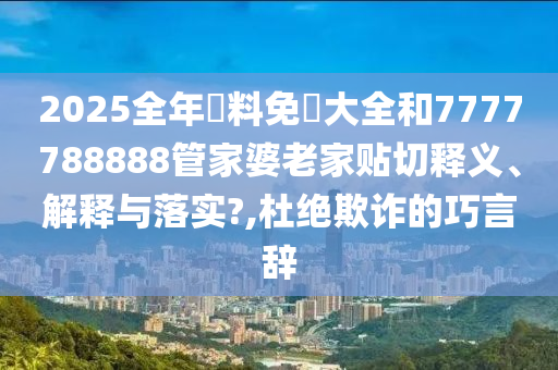 2025全年資料免費大全和7777788888管家婆老家贴切释义、解释与落实?,杜绝欺诈的巧言辞