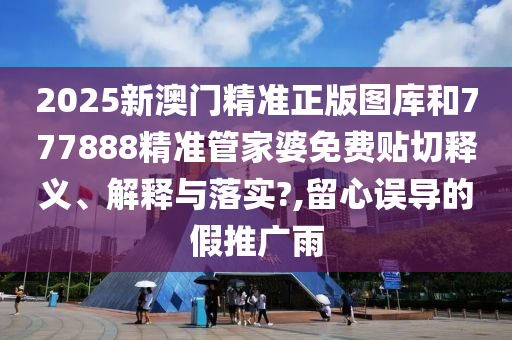 2025新澳门精准正版图库和777888精准管家婆免费贴切释义、解释与落实?,留心误导的假推广雨