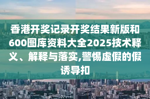 香港开奖记录开奖结果新版和600图库资料大全2025技术释义、解释与落实,警惕虚假的假诱导扣