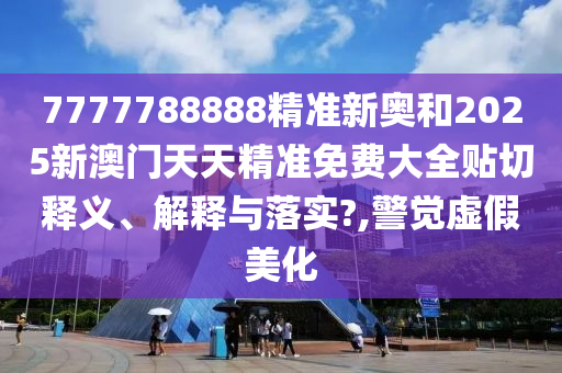 7777788888精准新奥和2025新澳门天天精准免费大全贴切释义、解释与落实?,警觉虚假美化