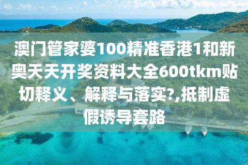 澳门管家婆100精准香港1和新奥天天开奖资料大全600tkm贴切释义、解释与落实?,抵制虚假诱导套路