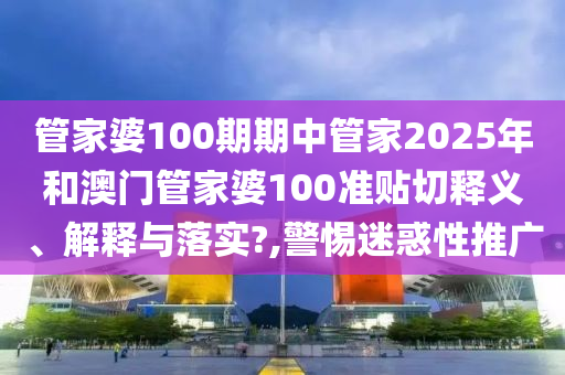 管家婆100期期中管家2025年和澳门管家婆100准贴切释义、解释与落实?,警惕迷惑性推广