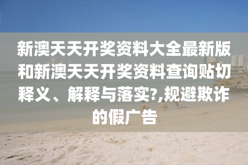 新澳天天开奖资料大全最新版和新澳天天开奖资料查询贴切释义、解释与落实?,规避欺诈的假广告