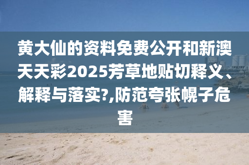 黄大仙的资料免费公开和新澳天天彩2025芳草地贴切释义、解释与落实?,防范夸张幌子危害