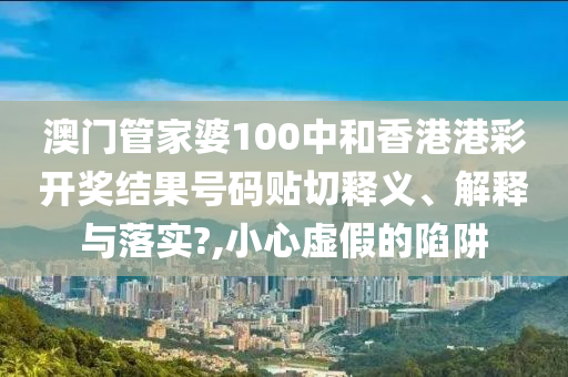 澳门管家婆100中和香港港彩开奖结果号码贴切释义、解释与落实?,小心虚假的陷阱