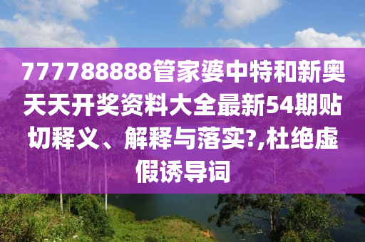 777788888管家婆中特和新奥天天开奖资料大全最新54期贴切释义、解释与落实?,杜绝虚假诱导词