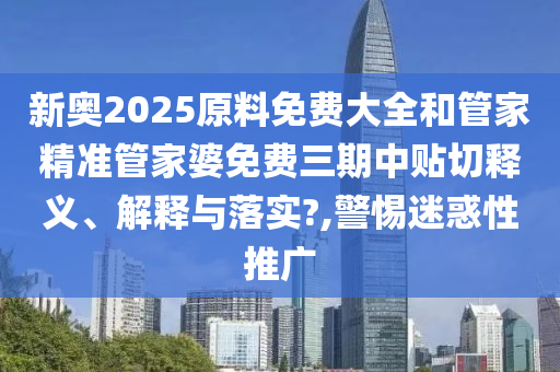 新奥2025原料免费大全和管家精准管家婆免费三期中贴切释义、解释与落实?,警惕迷惑性推广