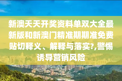 新澳天天开奖资料单双大全最新版和新澳门精准期期准免费贴切释义、解释与落实?,警惕诱导营销风险