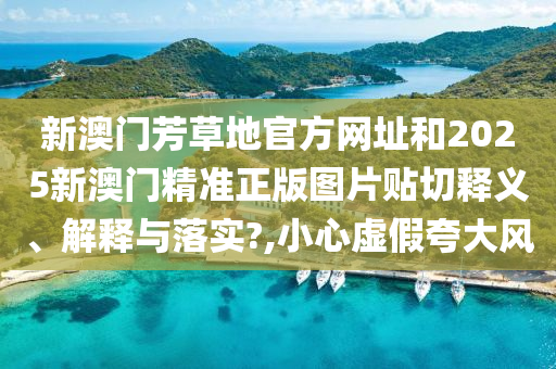 新澳门芳草地官方网址和2025新澳门精准正版图片贴切释义、解释与落实?,小心虚假夸大风