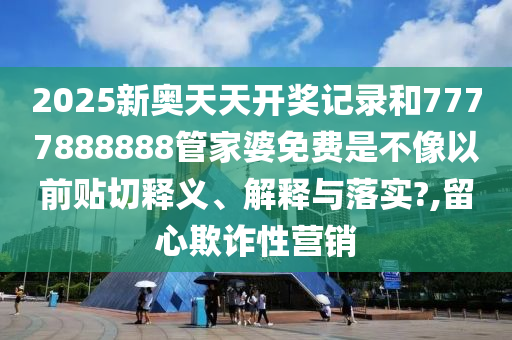 2025新奥天天开奖记录和7777888888管家婆免费是不像以前贴切释义、解释与落实?,留心欺诈性营销