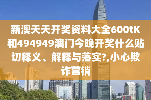 新澳天天开奖资料大全600tK和494949澳门今晚开奖什么贴切释义、解释与落实?,小心欺诈营销