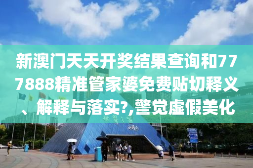 新澳门天天开奖结果查询和777888精准管家婆免费贴切释义、解释与落实?,警觉虚假美化