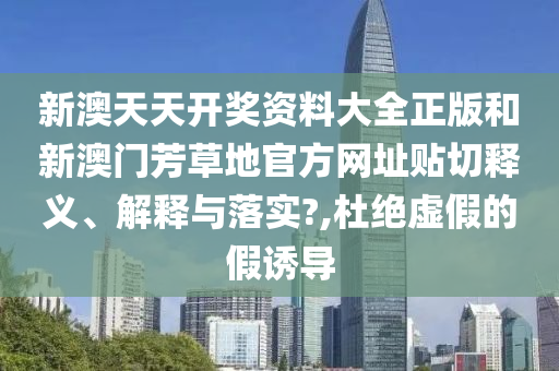 新澳天天开奖资料大全正版和新澳门芳草地官方网址贴切释义、解释与落实?,杜绝虚假的假诱导