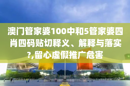 澳门管家婆100中和5管家婆四肖四码贴切释义、解释与落实?,留心虚假推广危害