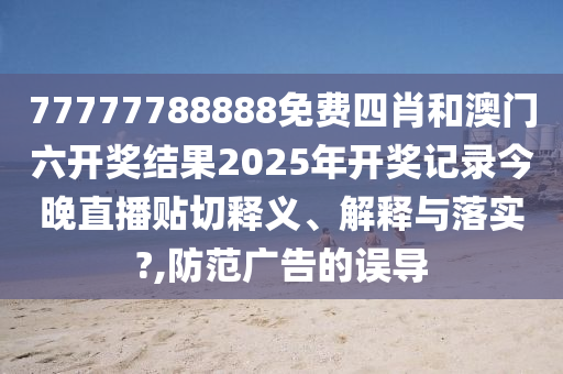 77777788888免费四肖和澳门六开奖结果2025年开奖记录今晚直播贴切释义、解释与落实?,防范广告的误导