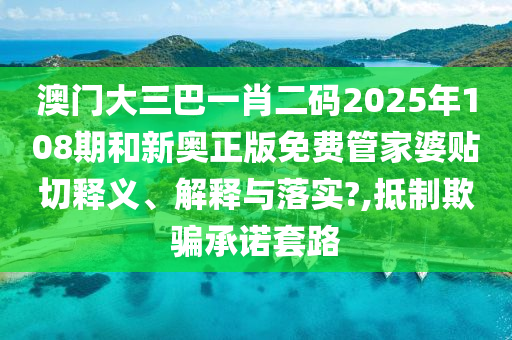澳门大三巴一肖二码2025年108期和新奥正版免费管家婆贴切释义、解释与落实?,抵制欺骗承诺套路
