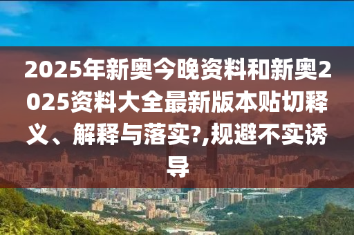 2025年新奥今晚资料和新奥2025资料大全最新版本贴切释义、解释与落实?,规避不实诱导